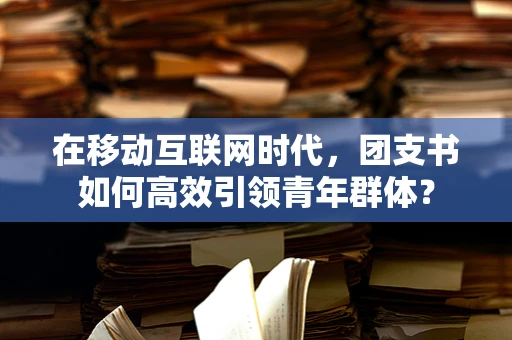 在移动互联网时代，团支书如何高效引领青年群体？