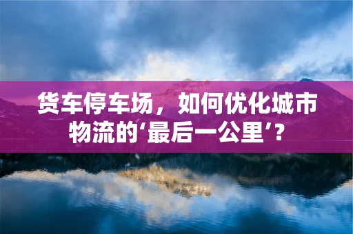 货车停车场，如何优化城市物流的‘最后一公里’？