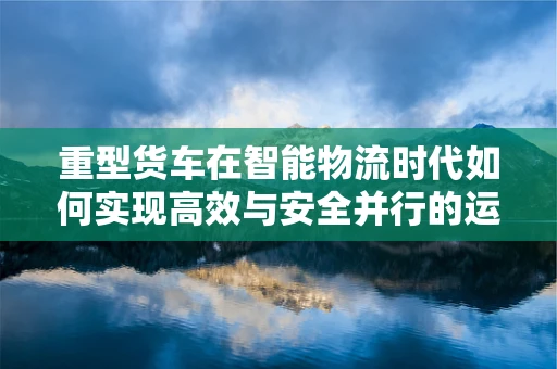 重型货车在智能物流时代如何实现高效与安全并行的运输？
