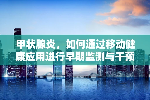 甲状腺炎，如何通过移动健康应用进行早期监测与干预？
