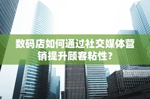数码店如何通过社交媒体营销提升顾客粘性？