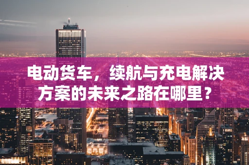 电动货车，续航与充电解决方案的未来之路在哪里？