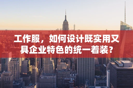 工作服，如何设计既实用又具企业特色的统一着装？