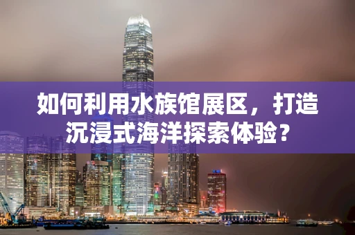 如何利用水族馆展区，打造沉浸式海洋探索体验？