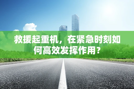 救援起重机，在紧急时刻如何高效发挥作用？