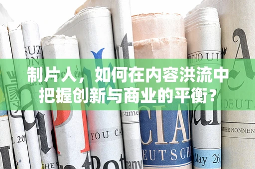 制片人，如何在内容洪流中把握创新与商业的平衡？