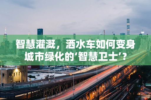 智慧灌溉，洒水车如何变身城市绿化的‘智慧卫士’？