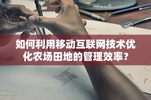 如何利用移动互联网技术优化农场田地的管理效率？