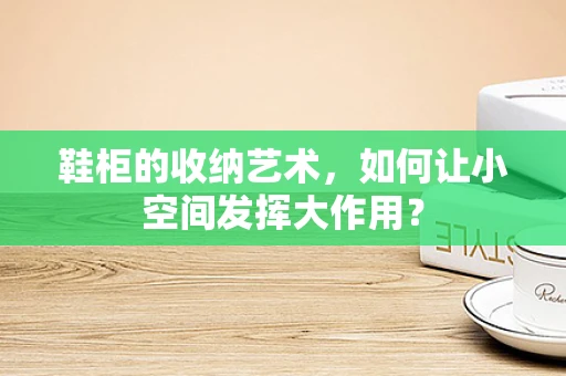 鞋柜的收纳艺术，如何让小空间发挥大作用？