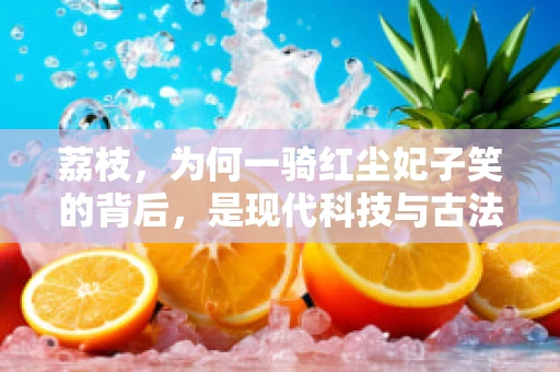 荔枝，为何一骑红尘妃子笑的背后，是现代科技与古法种植的完美融合？