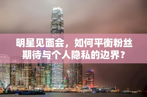 明星见面会，如何平衡粉丝期待与个人隐私的边界？