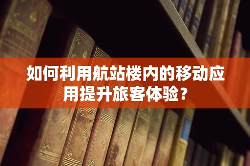 如何利用航站楼内的移动应用提升旅客体验？