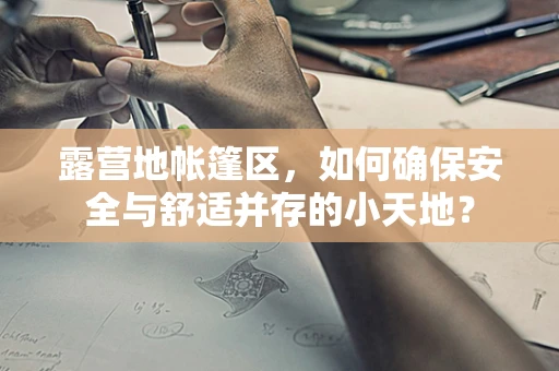 露营地帐篷区，如何确保安全与舒适并存的小天地？