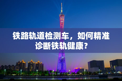 铁路轨道检测车，如何精准诊断铁轨健康？