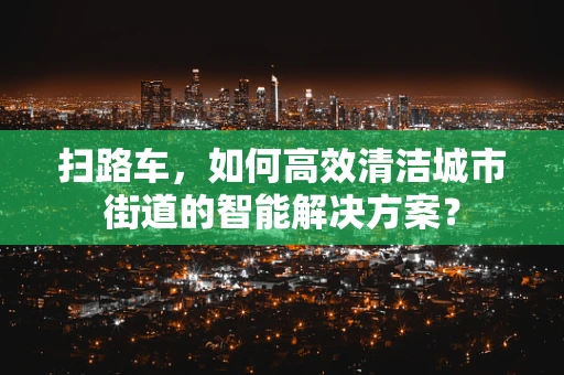 扫路车，如何高效清洁城市街道的智能解决方案？
