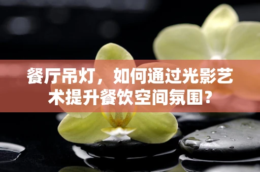 餐厅吊灯，如何通过光影艺术提升餐饮空间氛围？