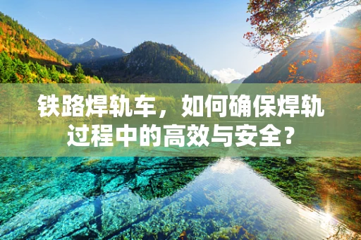 铁路焊轨车，如何确保焊轨过程中的高效与安全？