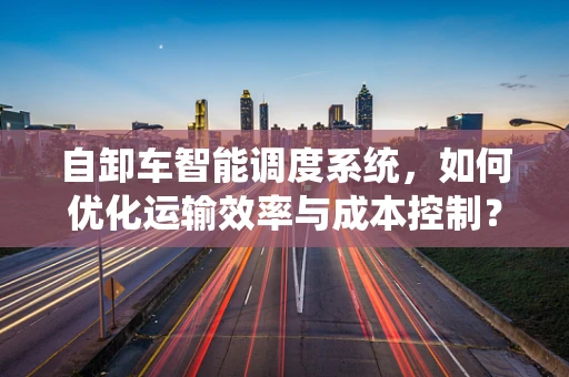 自卸车智能调度系统，如何优化运输效率与成本控制？