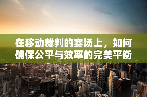在移动裁判的赛场上，如何确保公平与效率的完美平衡？