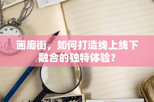 画廊街，如何打造线上线下融合的独特体验？