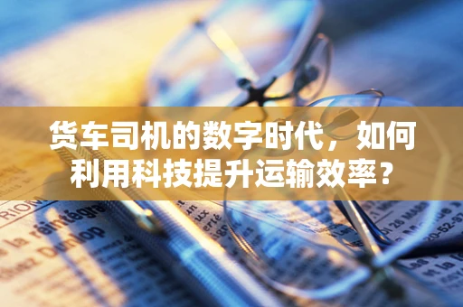 货车司机的数字时代，如何利用科技提升运输效率？