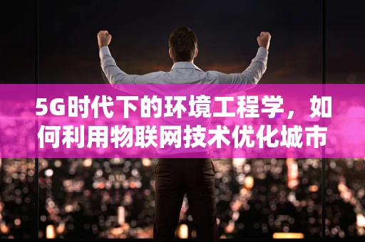 5G时代下的环境工程学，如何利用物联网技术优化城市垃圾处理？