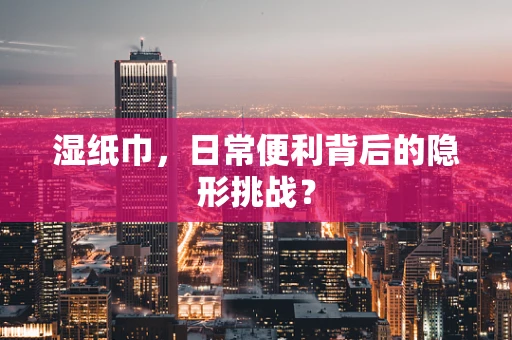 湿纸巾，日常便利背后的隐形挑战？