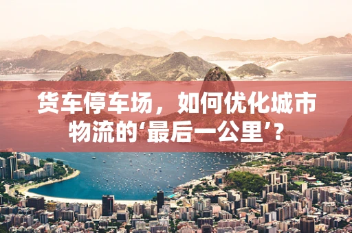 货车停车场，如何优化城市物流的‘最后一公里’？