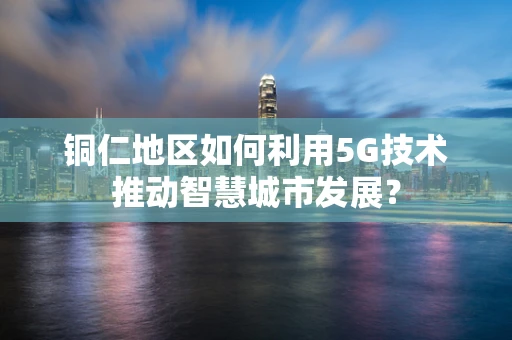 铜仁地区如何利用5G技术推动智慧城市发展？
