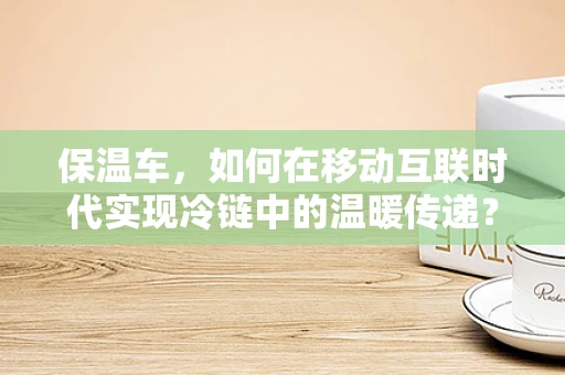 保温车，如何在移动互联时代实现冷链中的温暖传递？