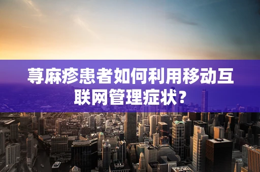 荨麻疹患者如何利用移动互联网管理症状？