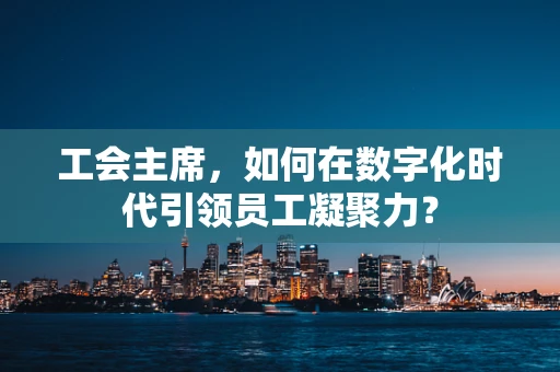工会主席，如何在数字化时代引领员工凝聚力？