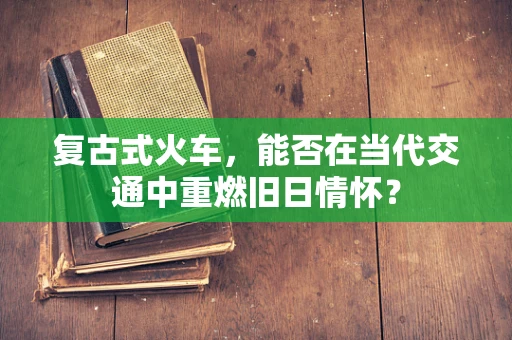 复古式火车，能否在当代交通中重燃旧日情怀？
