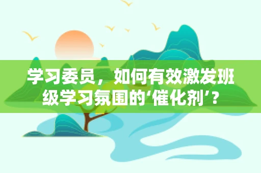 学习委员，如何有效激发班级学习氛围的‘催化剂’？