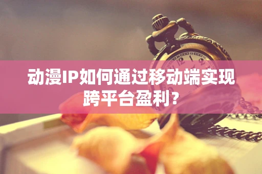 动漫IP如何通过移动端实现跨平台盈利？