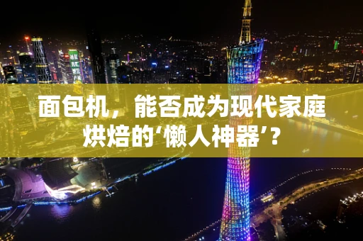 面包机，能否成为现代家庭烘焙的‘懒人神器’？