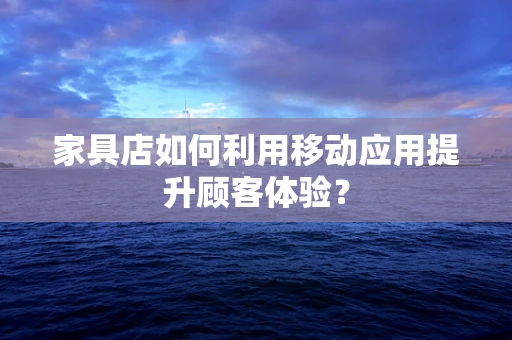 家具店如何利用移动应用提升顾客体验？