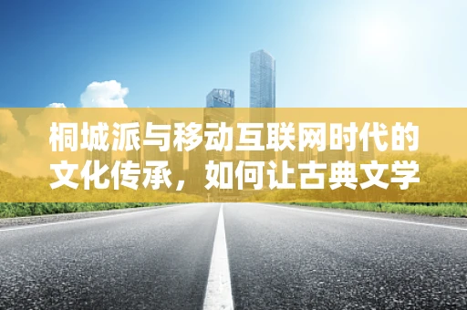 桐城派与移动互联网时代的文化传承，如何让古典文学焕发新生？