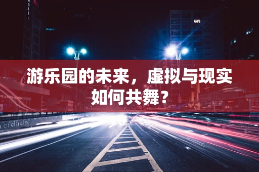 游乐园的未来，虚拟与现实如何共舞？
