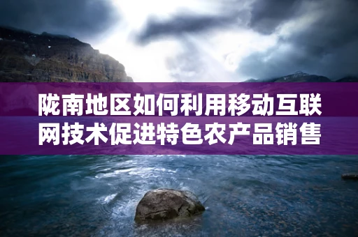 陇南地区如何利用移动互联网技术促进特色农产品销售？