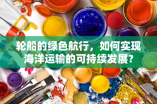 轮船的绿色航行，如何实现海洋运输的可持续发展？
