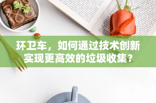 环卫车，如何通过技术创新实现更高效的垃圾收集？