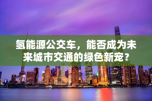 氢能源公交车，能否成为未来城市交通的绿色新宠？