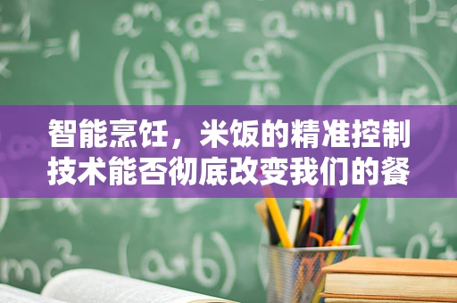 智能烹饪，米饭的精准控制技术能否彻底改变我们的餐桌？