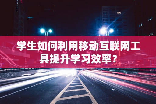 学生如何利用移动互联网工具提升学习效率？