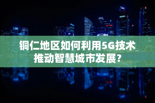 铜仁地区如何利用5G技术推动智慧城市发展？