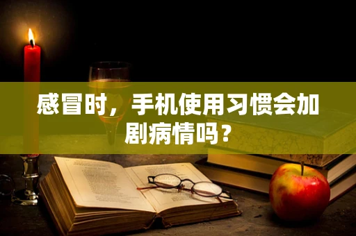 感冒时，手机使用习惯会加剧病情吗？