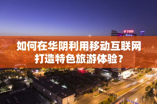如何在华阴利用移动互联网打造特色旅游体验？