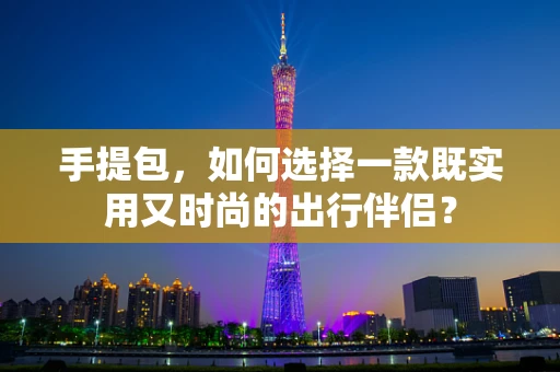手提包，如何选择一款既实用又时尚的出行伴侣？