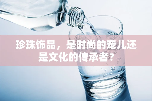 珍珠饰品，是时尚的宠儿还是文化的传承者？